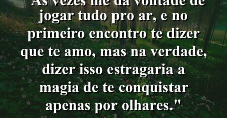 “As vezes me dá vontade de jogar tudo pro ar, e no primeiro encontro te dizer que te amo, mas na verdade, dizer isso estragaria a magia de te conquistar apenas por olhares.”