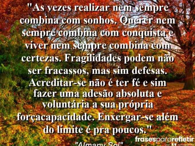 Frases de Amor: mensagens românticas e apaixonantes - “As vezes realizar nem sempre combina com sonhos. Querer nem sempre combina com conquista e viver nem sempre combina com certezas. Fragilidades podem não ser fracassos, mas sim defesas. Acreditar-se não é ter fé e sim fazer uma adesão absoluta e voluntária a sua própria força(capacidade). Enxergar-se além do limite é pra poucos.”