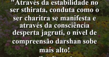 “Através da estabilidade no Ser (sthirata), Conduta como o Ser (Charitra) se manifesta e através da consciência desperta (jagruti), o nível de compreensão (Darshan) sobe mais alto!