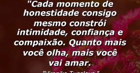 “Cada momento de honestidade consigo mesmo constrói intimidade, confiança e compaixão. Quanto mais você olha, mais você vai amar.