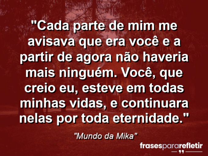 Frases de Amor: mensagens românticas e apaixonantes - “Cada parte de mim me avisava que era você e a partir de agora não haveria mais ninguém. Você, que creio eu, esteve em todas minhas vidas, e continuara nelas por toda eternidade.”