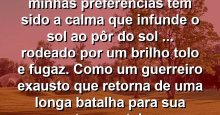 “Como ser humano, uma das minhas preferências tem sido a calma que infunde o sol ao pôr do sol (…) rodeado por um brilho tolo e fugaz. Como um guerreiro exausto que retorna de uma longa batalha para sua terra natal.