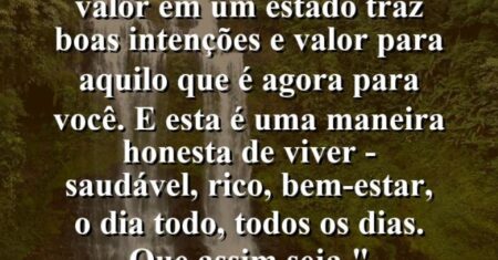 “Conhecer o seu verdadeiro valor em um estado traz boas intenções e valor para aquilo que é Agora para você. E esta é uma maneira honesta de viver – saudável, rico, bem-estar, o dia todo, todos os dias. Que assim seja.”