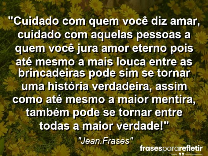 Frases de Amor: mensagens românticas e apaixonantes - “Cuidado com quem você diz amar, cuidado com aquelas pessoas a quem você jura amor eterno pois até mesmo a mais louca entre as brincadeiras pode sim se tornar uma história verdadeira, assim como até mesmo a maior mentira, também pode se tornar entre todas a maior verdade!”