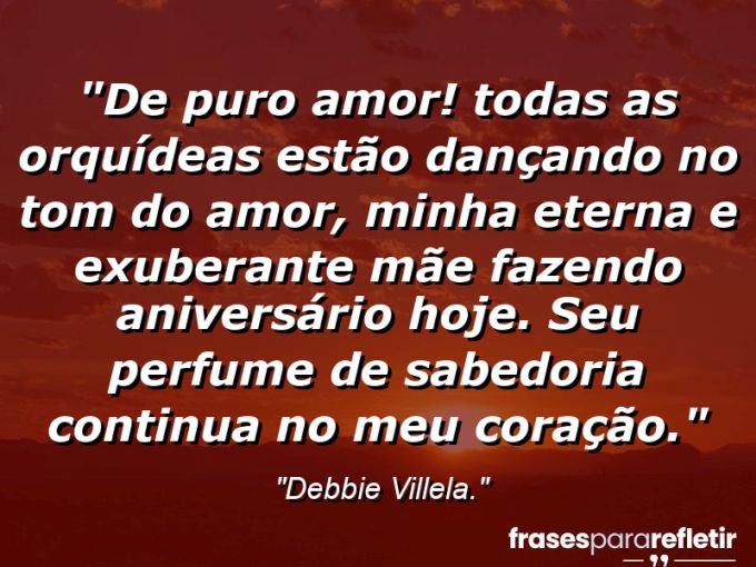 Frases de Amor: mensagens românticas e apaixonantes - “De puro amor! Todas as orquídeas estão dançando no tom do amor, minha eterna e exuberante mãe fazendo aniversário hoje. Seu perfume de sabedoria continua no meu coração.”