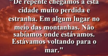 “De repente chegamos a esta cidade muito perdida e estranha. Em algum lugar no meio das montanhas. Não sabíamos onde estávamos. Estávamos voltando para o mar.”