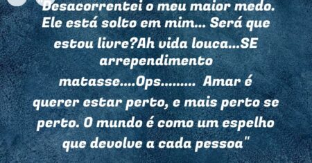“Desacorrentei o meu maior medo. Ele está solto em mim… Será que estou livre?Ah vida louca…SE arrependimento matasse….Ops……… Amar é querer estar perto, e mais perto se perto. O mundo é como um espelho que devolve a cada pessoa”