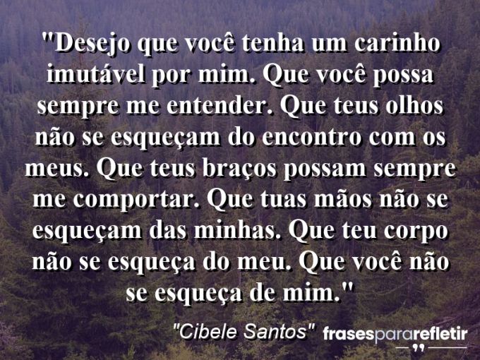 Frases de Amor: mensagens românticas e apaixonantes - “Desejo que você tenha um carinho imutável por mim. Que você possa sempre me entender. Que teus olhos não se esqueçam do encontro com os meus. Que teus braços possam sempre me comportar. Que tuas mãos não se esqueçam das minhas. Que teu corpo não se esqueça do meu. Que você não se esqueça de mim.”