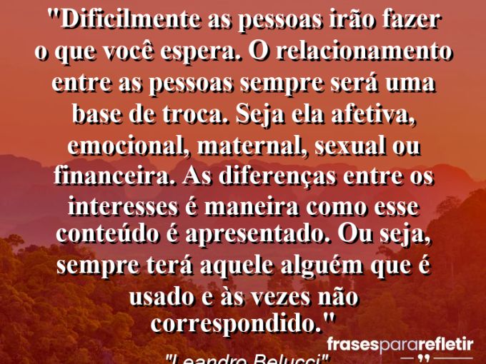 Frases de Amor: mensagens românticas e apaixonantes - “Dificilmente as pessoas irão fazer o que você espera. O relacionamento entre as pessoas sempre será uma base de troca. Seja ela afetiva, emocional, maternal, sexual ou financeira. As diferenças entre os interesses é maneira como esse conteúdo é apresentado. Ou seja, sempre terá aquele alguém que é usado e às vezes não correspondido.”