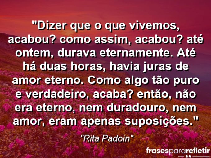 Frases de Amor: mensagens românticas e apaixonantes - “Dizer que o que vivemos, acabou? Como assim, acabou? Até ontem, durava eternamente. Até há duas horas, havia juras de amor eterno. Como algo tão puro e verdadeiro, acaba? Então, não era eterno, nem duradouro, nem amor, eram apenas suposições.”