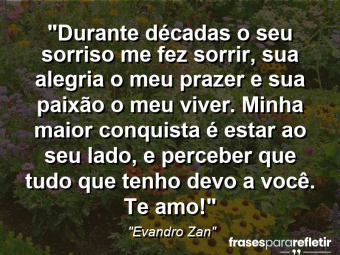 Frases de Amor: mensagens românticas e apaixonantes - “Durante décadas o seu sorriso me fez sorrir, sua alegria o meu prazer e sua paixão o meu viver. Minha maior conquista é estar ao seu lado, e perceber que tudo que tenho devo a você. Te amo!”