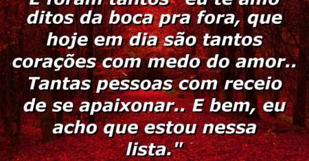 “E foram tantos “eu te amo” ditos da boca pra fora, que hoje em dia são tantos corações com medo do amor.. Tantas pessoas com receio de se apaixonar.. E bem, eu acho que estou nessa lista.”