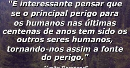 “É interessante pensar que se o principal perigo para os humanos nas últimas centenas de anos tem sido os outros seres humanos, tornando-nos assim a fonte do perigo.”