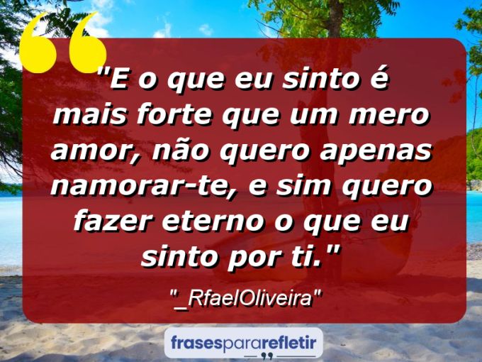 Frases de Amor: mensagens românticas e apaixonantes - “E o que eu sinto é mais forte que um mero amor, não quero apenas namorar-te, e sim quero fazer eterno o que eu sinto por ti.”