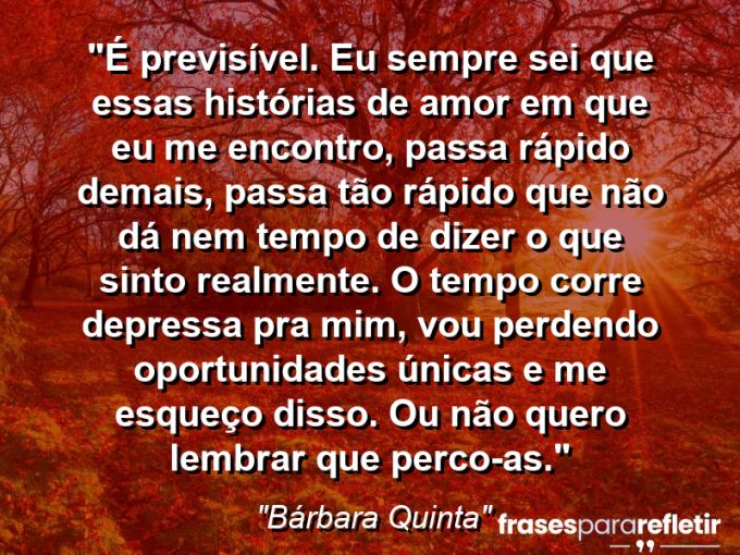 Frases de Amor: mensagens românticas e apaixonantes - “É previsível. Eu sempre sei que essas histórias de amor em que eu me encontro, passa rápido demais, passa tão rápido que não dá nem tempo de dizer o que sinto realmente. O tempo corre depressa pra mim, vou perdendo oportunidades únicas e me esqueço disso. Ou não quero lembrar que perco-as.”