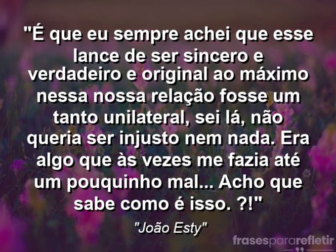 Frases de Amor: mensagens românticas e apaixonantes - “É que eu sempre achei que esse lance de ser sincero e verdadeiro e original ao máximo nessa nossa relação fosse um tanto unilateral, sei lá, não queria ser injusto nem nada. Era algo que às vezes me fazia até um pouquinho mal… Acho que sabe como é isso. (?!)”