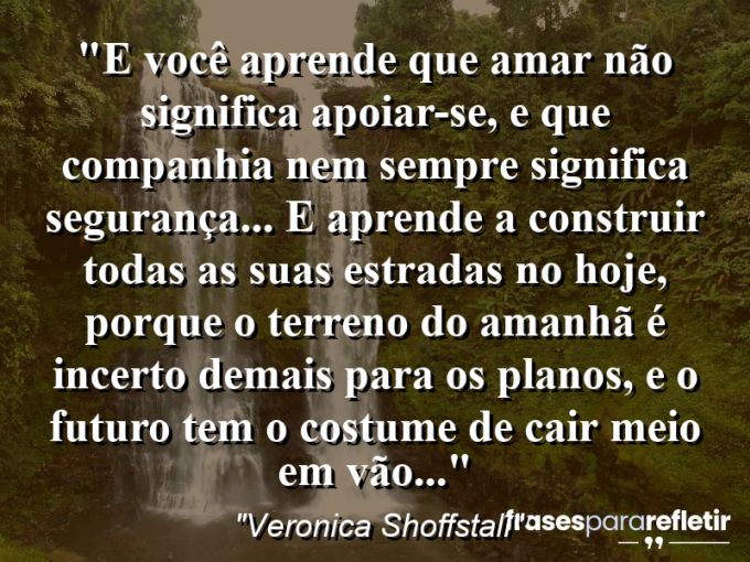 Frases de Amor: mensagens românticas e apaixonantes - “E você aprende que amar não significa apoiar-se, e que companhia nem sempre significa segurança… E aprende a construir todas as suas estradas no hoje, porque o terreno do amanhã é incerto demais para os planos, e o futuro tem o costume de cair meio em vão…”