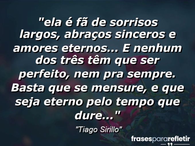 Frases de Amor: mensagens românticas e apaixonantes - “⁠Ela é fã de sorrisos largos, abraços sinceros e amores eternos… E nenhum dos três têm que ser perfeito, nem pra sempre. Basta que se mensure, e que seja eterno pelo tempo que dure…”