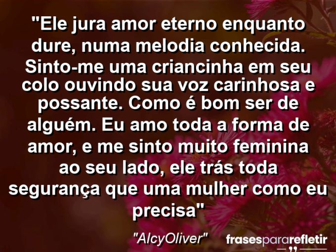 Frases de Amor: mensagens românticas e apaixonantes - “Ele jura amor “eterno enquanto dure”, numa melodia conhecida. Sinto-me uma criancinha em seu colo ouvindo sua voz carinhosa e possante. Como é bom ser de alguém. Eu amo toda a forma de amor, e me sinto muito feminina ao seu lado, ele trás toda segurança que uma mulher como eu precisa”