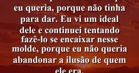 “Ele não podia me dar o que eu queria, porque não tinha para dar. Eu vi um ideal dele e continuei tentando fazê-lo se encaixar nesse molde, porque eu não queria abandonar a ilusão de quem ele era.