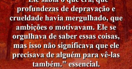 “Ele sabia o que era, que profundezas de depravação e crueldade havia mergulhado, que ambições o motivavam. Ele se orgulhava de saber essas coisas, mas isso não significava que ele precisava de alguém para vê-las também.” essencial.