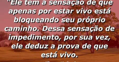 “Ele tem a sensação de que apenas por estar vivo está bloqueando seu próprio caminho. Dessa sensação de impedimento, por sua vez, ele deduz a prova de que está vivo.