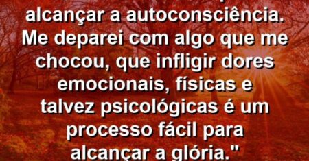 “Em minha busca para alcançar a autoconsciência. Me deparei com algo que me chocou, que infligir dores emocionais, físicas e talvez psicológicas é um processo fácil para alcançar a glória.”