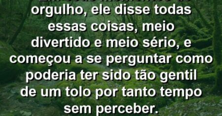 “Em seus momentos de orgulho, ele disse todas essas coisas, meio divertido e meio sério, e começou a se perguntar como poderia ter sido tão gentil de um tolo por tanto tempo sem perceber.