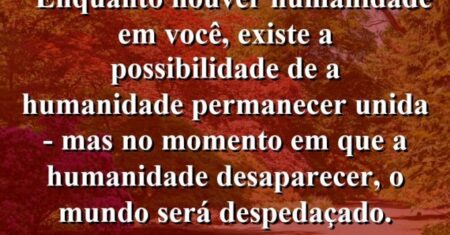 “Enquanto houver humanidade em você, existe a possibilidade de a humanidade permanecer unida – mas no momento em que a humanidade desaparecer, o mundo será despedaçado.