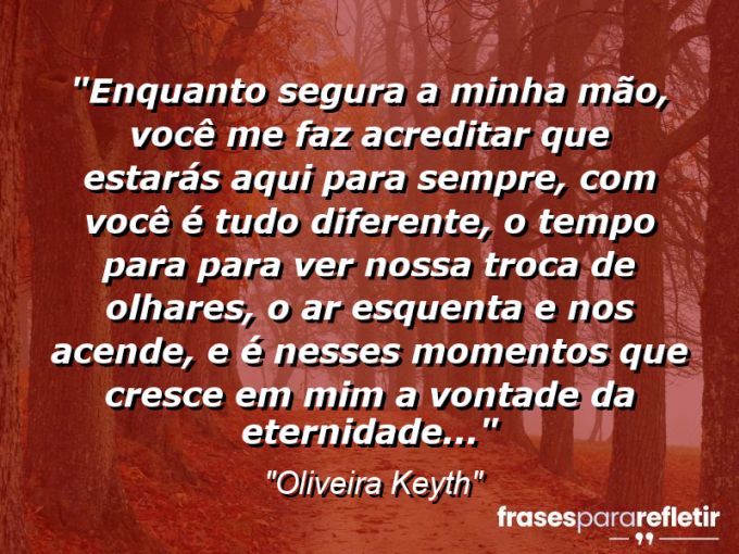 Frases de Amor: mensagens românticas e apaixonantes - “Enquanto segura a minha mão, você me faz acreditar que estarás aqui para sempre, com você é tudo diferente, o tempo para para ver nossa troca de olhares, o ar esquenta e nos acende, e é nesses momentos que cresce em mim a vontade da eternidade…”