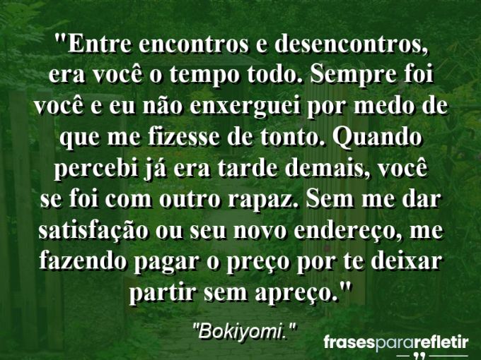 Frases de Amor: mensagens românticas e apaixonantes - “Entre encontros e desencontros, era você o tempo todo. Sempre foi você e eu não enxerguei por medo de que me fizesse de tonto. Quando percebi já era tarde demais, você se foi com outro rapaz. Sem me dar satisfação ou seu novo endereço, me fazendo pagar o preço por te deixar partir sem apreço.”