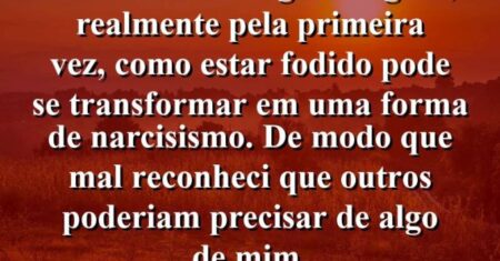 “Estava me atingindo agora, realmente pela primeira vez, como estar fodido pode se transformar em uma forma de narcisismo. De modo que mal reconheci que outros poderiam precisar de algo de mim.