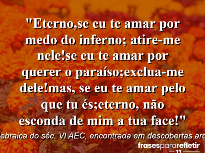 Frases de Amor: mensagens românticas e apaixonantes - “ETERNO,Se eu te amar por medo do inferno; Atire-me nele!Se eu te amar por querer o paraíso;exclua-me dele!Mas, se eu Te amar pelo que Tu És;ETERNO, não esconda de mim a tua face!”