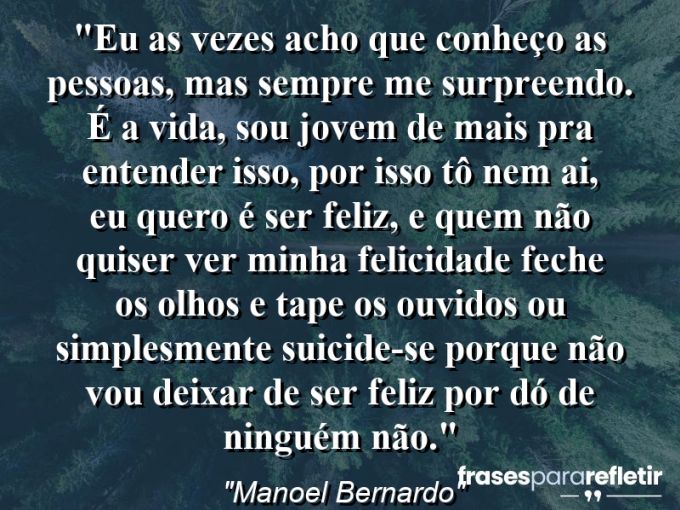 Frases de Amor: mensagens românticas e apaixonantes - “Eu as vezes acho que conheço as pessoas, mas SEMPRE me surpreendo. É a vida, sou jovem de mais pra entender isso, por isso tô nem ai, eu quero é ser FELIZ, e quem não quiser ver minha felicidade feche os olhos e tape os ouvidos ou simplesmente SUICIDE-SE porque não vou deixar de ser feliz por dó de ninguém não.”