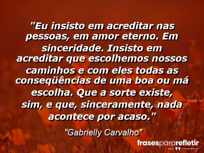 Frases de Amor: mensagens românticas e apaixonantes - “Eu insisto em acreditar nas pessoas, em amor eterno. Em sinceridade. Insisto em acreditar que escolhemos nossos caminhos e com eles todas as conseqüências de uma boa ou má escolha. Que a sorte existe, sim, e que, sinceramente, NADA acontece por acaso.”