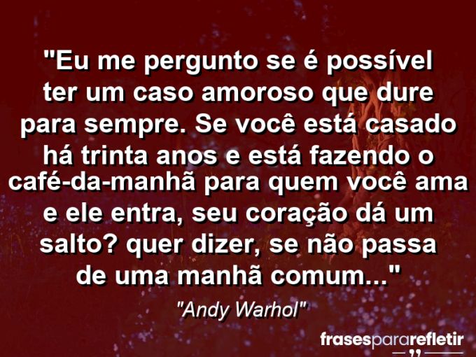 Frases de Amor: mensagens românticas e apaixonantes - “Eu me pergunto se é possível ter um caso amoroso que dure para sempre. Se você está casado há trinta anos e está fazendo o café-da-manhã para quem você ama e ele entra, seu coração dá um salto? Quer dizer, se não passa de uma manhã comum…”