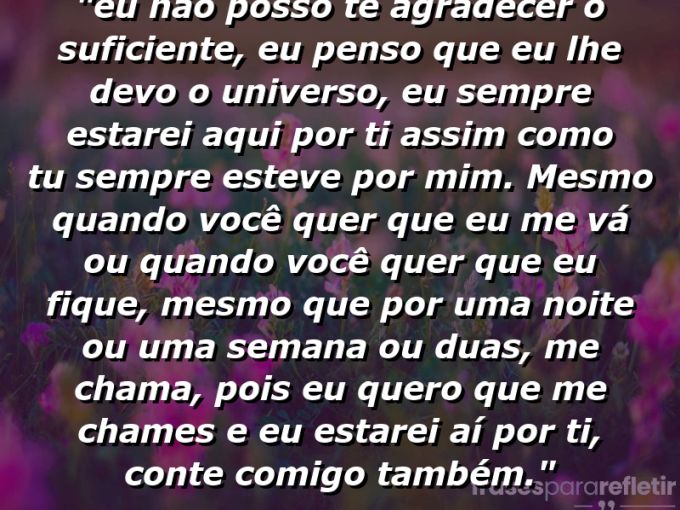 Frases de Amor: mensagens românticas e apaixonantes - ““Eu não posso te agradecer o suficiente, eu penso que eu lhe devo o universo, eu sempre estarei aqui por ti assim como tu sempre esteve por mim. Mesmo quando você quer que eu me vá ou quando você quer que eu fique, mesmo que por uma noite ou uma semana ou duas, me chama, pois eu quero que me chames e eu estarei aí por ti, conte comigo também.””