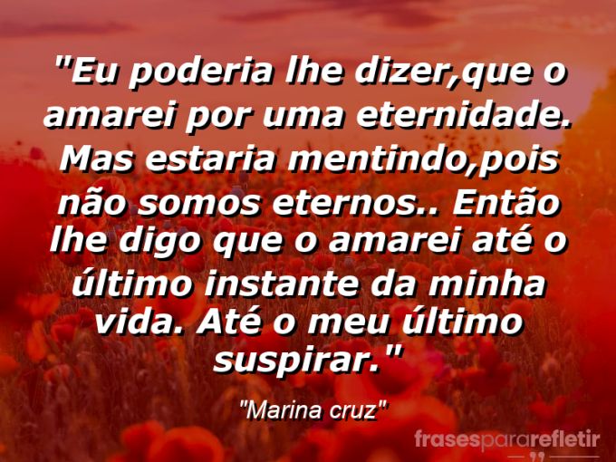 Frases de Amor: mensagens românticas e apaixonantes - “Eu poderia lhe dizer,que o amarei por uma eternidade. Mas estaria mentindo,pois não somos eternos.. Então lhe digo que o amarei até o último instante da minha vida. Até o meu último suspirar.”