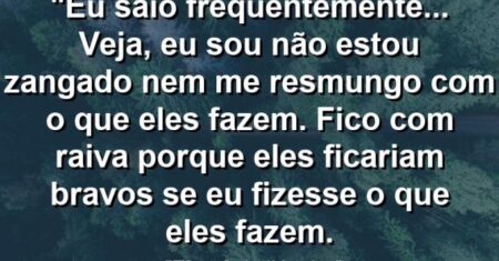 “Eu saio frequentemente… Veja, eu sou não estou zangado nem me resmungo com o que eles fazem. Fico com raiva porque eles ficariam bravos se eu fizesse o que eles fazem.