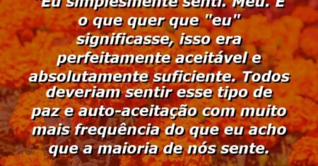 “Eu simplesmente senti. . . meu. E o que quer que “eu” significasse, isso era perfeitamente aceitável e absolutamente suficiente. Todos deveriam sentir esse tipo de paz e auto-aceitação com muito mais frequência do que eu acho que a maioria de nós sente.