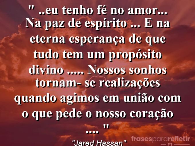 Frases de Amor: mensagens românticas e apaixonantes - “❝ ..Eu tenho fé no amor… na paz de espírito … e na eterna esperança de que tudo tem um propósito divino ….. nossos sonhos tornam- se realizações quando agimos em união com o que pede o nosso coração …. ❞”