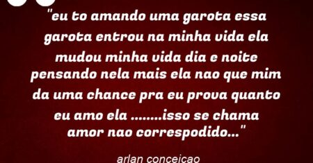 “eu to amando uma garota essa garota entrou na minha vida ela mudou minha vida dia e noite pensando nela mais ela nao que mim da uma chance pra eu prova quanto eu amo ela ……..isso se chama amor nao correspodido…”