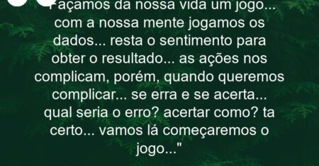 “Façamos da nossa vida um jogo… com a nossa mente jogamos os dados… resta o sentimento para obter o resultado… as ações nos complicam, porém, quando queremos complicar… se erra e se acerta… qual seria o erro? acertar como? ta certo… vamos lá começaremos o jogo…”