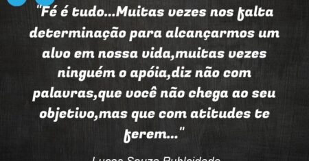 “Fé é tudo…Muitas vezes nos falta determinação para alcançarmos um alvo em nossa vida,muitas vezes ninguém o apóia,diz não com palavras,que você não chega ao seu objetivo,mas que com atitudes te ferem…”