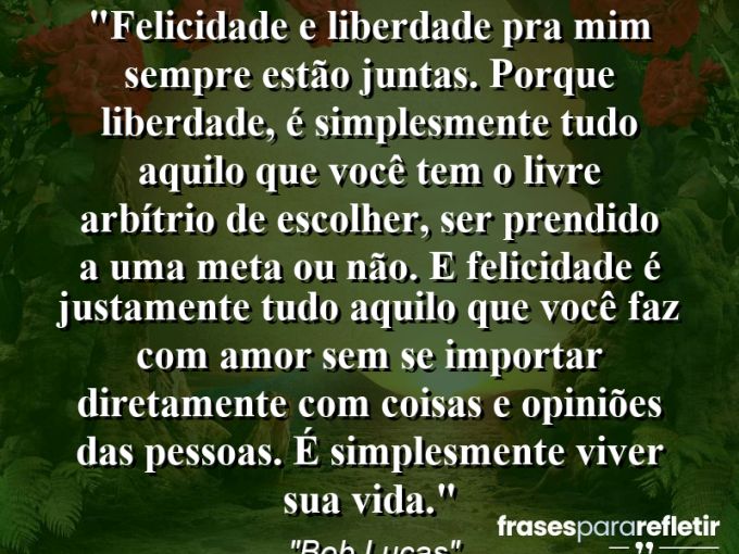 Frases de Amor: mensagens românticas e apaixonantes - “Felicidade e liberdade pra mim sempre estão juntas. Porque liberdade, é simplesmente tudo aquilo que você tem o livre arbítrio de escolher, ser prendido a uma meta ou não. E felicidade é justamente tudo aquilo que você faz com amor sem se importar diretamente com coisas e opiniões das pessoas. É simplesmente viver sua vida.”