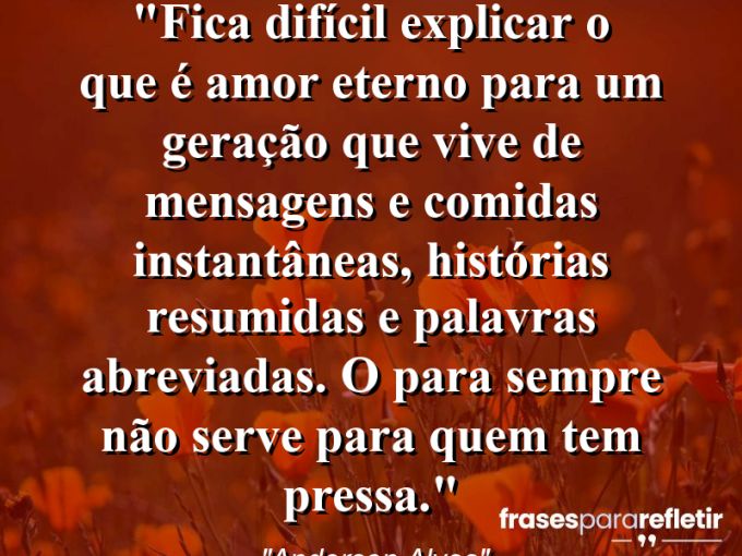 Frases de Amor: mensagens românticas e apaixonantes - “Fica difícil explicar o que é Amor Eterno para um geração que vive de mensagens e comidas instantâneas, histórias resumidas e palavras abreviadas. O Para Sempre não serve para quem tem pressa.”