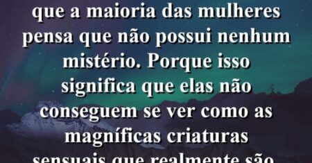 “Fico irritado quando vejo que a maioria das mulheres pensa que não possui nenhum mistério. Porque isso significa que elas não conseguem se ver como as magníficas criaturas sensuais que realmente são.