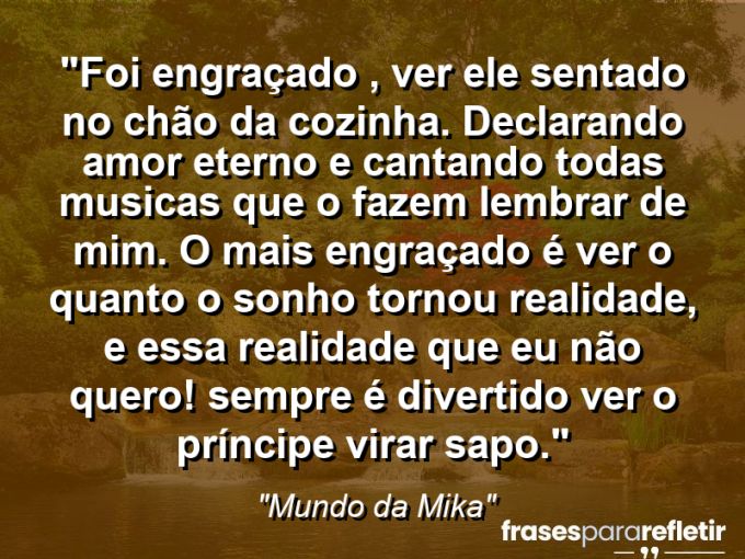 Frases de Amor: mensagens românticas e apaixonantes - “Foi engraçado , ver ele sentado no chão da cozinha. Declarando amor eterno e cantando todas musicas que o fazem lembrar de mim. O mais engraçado é ver o quanto o sonho tornou realidade, e essa realidade que eu não quero! Sempre é divertido ver o príncipe virar sapo.”