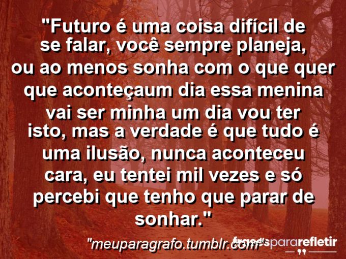 Frases de Amor: mensagens românticas e apaixonantes - “Futuro é uma coisa difícil de se falar, você sempre planeja, ou ao menos sonha com o que quer que aconteça…“um dia essa menina vai ser minha” “um dia vou ter isto”, mas a verdade é que tudo é uma ilusão, nunca aconteceu cara, eu tentei mil vezes e só percebi que tenho que parar de sonhar.”