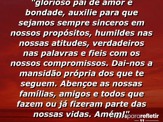 Frases de Amor: mensagens românticas e apaixonantes - “⁠Glorioso pai de amor e bondade, auxilie para que sejamos sempre sinceros em nossos propósitos, humildes nas nossas atitudes, verdadeiros nas palavras e fieis com os nossos compromissos. Dai-nos a mansidão própria dos que te seguem. Abençoe as nossas famílias, amigos e todos que fazem ou já fizeram parte das nossas vidas. Amém!”